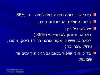 ‫כאבי גב - בעיה נפוצה באוכלוסיה – כ- %58‬
‫ברוב החולים הפרוגנוזה טובה.‬
‫יש להבדיל בין :‬
‫כאב גב תחתון לא ספציפי )%58 (‬
‫לכאב גב שיש לו מקור אורגני ברור ) דיסק, זיהום ,‬
‫גידול, שבר וכו' (‬
‫בד"כ יחול שיפור בכאב גב רגיל תוך ימים עד‬
‫שבועות‬
‫הזכויות שמורות לדיויד מוזס‬
‫‪www.david-mozes.com‬‬

 
