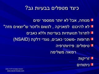 ‫כיצד מטפלים בבעיות גב?‬
‫מנוחה, אבל לא יותר ממספר ימים‬
‫לא להיכנס לפאניקה , לנשום ולזכור ש"יוצאים מזה"‬
‫לתרגל תנועתיות בעדינות וללא כאבים‬
‫תרופות -משככי כאבים, נוגדי דלקת )‪(NSAID‬‬
‫טיפולים: פיזיותרפיה‬
‫רפואה משלימה‬
‫זריקות‬
‫ניתוחים‬
‫הזכויות שמורות לדיויד מוזס‬
‫‪www.david-mozes.com‬‬

 
