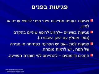 ‫פגיעות בפנים‬
‫פגיעות בעניים מחייבות פינוי מיידי לרופא עניים או‬
‫למיון.‬
‫פגיעות בשיניים –להגיע לרופא שיניים בהקדם‬
‫)מאד מומלץ עם השן השבורה(.‬
‫פגיעות לסת –אם יש הפרעה בפתיחה או סגירה‬
‫של הפה , יש לראות מומחה.‬
‫חתכים ודימומים – להתייחס לפי חומרת הפציעה.‬
‫הזכויות שמורות לדיויד מוזס‬
‫‪www.david-mozes.com‬‬

 