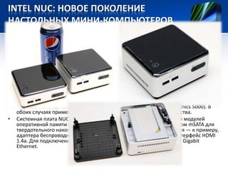 INTEL NUC: НОВОЕ ПОКОЛЕНИЕ
НАСТОЛЬНЫХ МИНИ-КОМПЬЮТЕРОВ

•

•

•

Концепция мини-компьютеров Intel NUC (Next Unit of Computing), представленная
в 2012 году, не раз критиковалась из-за крайне ограниченных возможностей по
расширению: дело в том, что внутри корпуса попросту нет места для установки,
скажем, даже стандартного накопителя. Intel прислушалась к пожеланиям
потребителей и выпустила NUC-десктопы нового поколения с расширенной
функциональностью.
Главный компонент NUC — системная плата размером 100×100 мм. В новых минидесктопах на неё устанавливается процессор Core четвёртого поколения (Haswell).
Покупатели вольны выбирать между двухъядерными чипами Core i3-4010U (1,7
ГГц; Intel HD Graphics 4400) и Core i5-4250U (до 2,6 ГГц; Intel HD Graphics 5000). В
обоих случаях применяется 22-нанометровая технология производства.
Системная плата NUC снабжена двумя слотами DDR3L SO-DIMM для модулей
оперативной памяти суммарным объёмом до 16 Гб, одним разъёмом mSATA для
твердотельного накопителя и слотом Mini PCI для карты расширения — к примеру,
адаптера беспроводной связи Wi-Fi. Есть четыре порта USB 3.0 и интерфейс HDMI
1.4a. Для подключения к локальной сети предусмотрен контроллер Gigabit
Ethernet.

 