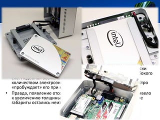 • Но главное отличие новых мини-десктопов от ранних моделей
заключается в появлении слота для стандартного накопителя в
формфакторе 2,5 дюйма. Допускается установка устройств
толщиной 7,5 или 9,5 мм. То есть теперь пользователи смогут
оснастить свой NUC жёстким диском вместимостью 1 Тб.
• Кроме того, гибридная подсистема хранения данных позволяет
воспользоваться функцией Intel Rapid Start, которая практически
мгновенно возвращает компьютер к работе из состояния глубокого
сна. Подобная возможность обеспечивает ПК меньшим
количеством электроэнергии, когда он не используется, и быстро
«пробуждает» его при необходимости.
• Правда, появление отсека для 2,5-дюймового накопителя привело
к увеличению толщины корпуса NUC с 34,5 до 49,5 мм. Прочие
габариты остались неизменными — 116,6×112,0 мм.

 