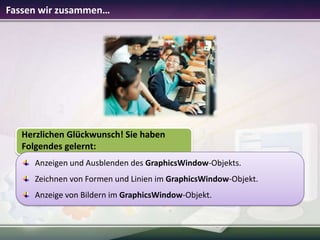 Fassen wir zusammen…

Herzlichen Glückwunsch! Sie haben
Folgendes gelernt:
Anzeigen und Ausblenden des GraphicsWindow-Objekts.
Zeichnen von Formen und Linien im GraphicsWindow-Objekt.

Anzeige von Bildern im GraphicsWindow-Objekt.

 