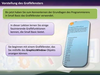 Vorstellung des Grafikfensters
Bis jetzt haben Sie zum Kennenlernen der Grundlagen des Programmierens
in Small Basic das Grafikfenster verwendet.

In dieser Lektion lernen Sie einige
faszinierende Grafikfunktionen
kennen, die Small Basic bietet.

Sie beginnen mit einem Grafikfenster, das
Sie mithilfe des GraphicsWindow-Objekts
anzeigen können.

 