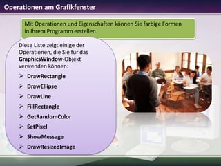 Operationen am Grafikfenster
Mit Operationen und Eigenschaften können Sie farbige Formen
in Ihrem Programm erstellen.
Diese Liste zeigt einige der
Operationen, die Sie für das
GraphicsWindow-Objekt
verwenden können:
 DrawRectangle
 DrawEllipse

 DrawLine
 FillRectangle
 GetRandomColor
 SetPixel
 ShowMessage
 DrawResizedImage

 