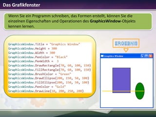 Das Grafikfenster
Wenn Sie ein Programm schreiben, das Formen erstellt, können Sie die
einzelnen Eigenschaften und Operationen des GraphicsWindow-Objekts
kennen lernen.

 
