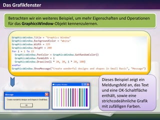 Das Grafikfenster
Betrachten wir ein weiteres Beispiel, um mehr Eigenschaften und Operationen
für das GraphicsWindow-Objekt kennenzulernen.

Dieses Beispiel zeigt ein
Meldungsfeld an, das Text
und eine OK-Schaltfläche
enthält, sowie eine
strichcodeähnliche Grafik
mit zufälligen Farben.

 