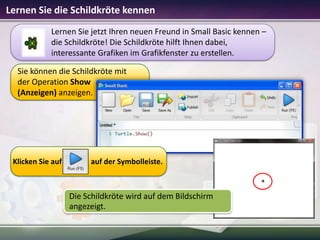 Lernen Sie die Schildkröte kennen
Lernen Sie jetzt Ihren neuen Freund in Small Basic kennen –
die Schildkröte! Die Schildkröte hilft Ihnen dabei,
interessante Grafiken im Grafikfenster zu erstellen.
Sie können die Schildkröte mit
der Operation Show
(Anzeigen) anzeigen.

Klicken Sie auf

auf der Symbolleiste.

Die Schildkröte wird auf dem Bildschirm
angezeigt.

 