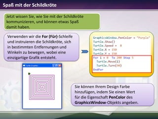 Spaß mit der Schildkröte
Jetzt wissen Sie, wie Sie mit der Schildkröte
kommunizieren, und können etwas Spaß
damit haben.
Verwenden wir die For (Für)-Schleife
und instruieren die Schildkröte, sich
in bestimmten Entfernungen und
Winkeln zu bewegen, wobei eine
einzigartige Grafik entsteht.

Sie können Ihrem Design Farbe
hinzufügen, indem Sie einen Wert
für die Eigenschaft PenColor des
GraphicsWindow-Objekts angeben.

 