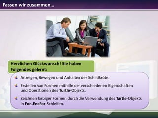Fassen wir zusammen…

Herzlichen Glückwunsch! Sie haben
Folgendes gelernt:
Anzeigen, Bewegen und Anhalten der Schildkröte.
Erstellen von Formen mithilfe der verschiedenen Eigenschaften
und Operationen des Turtle-Objekts.
Zeichnen farbiger Formen durch die Verwendung des Turtle-Objekts
in For..EndFor-Schleifen.

 