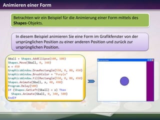 Animieren einer Form
Betrachten wir ein Beispiel für die Animierung einer Form mittels des
Shapes-Objekts.
In diesem Beispiel animieren Sie eine Form im Grafikfenster von der
ursprünglichen Position zu einer anderen Position und zurück zur
ursprünglichen Position.

 