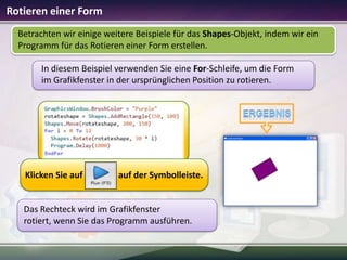 Rotieren einer Form
Betrachten wir einige weitere Beispiele für das Shapes-Objekt, indem wir ein
Programm für das Rotieren einer Form erstellen.
In diesem Beispiel verwenden Sie eine For-Schleife, um die Form
im Grafikfenster in der ursprünglichen Position zu rotieren.

Klicken Sie auf

auf der Symbolleiste.

Das Rechteck wird im Grafikfenster
rotiert, wenn Sie das Programm ausführen.

 
