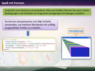 Spaß mit Formen
Zusätzlich zum Zeichnen verschiedener Stile und Größen können Sie auch mittels
Bedingungen und Schleifen im Programm einzigartige Formdesigns erstellen.

Sie können beispielsweise eine For-Schleife
verwenden, um mehrere Rechtecke mit zufällig
ausgewählten Farben zu erstellen…

 