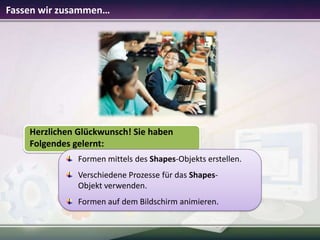 Fassen wir zusammen…

Herzlichen Glückwunsch! Sie haben
Folgendes gelernt:
Formen mittels des Shapes-Objekts erstellen.
Verschiedene Prozesse für das ShapesObjekt verwenden.
Formen auf dem Bildschirm animieren.

 