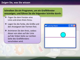Zeigen Sie, was Sie wissen
Schreiben Sie ein Programm, um ein Grafikfenster
anzuzeigen, und führen Sie die folgenden Schritte durch:
 Fügen Sie dem Fenster eine
Linie und einen Kreis hinzu.
 Legen Sie die Farbe, die Größe und
den Anzeigeort der Formen fest.
 Animieren Sie den Kreis, sodass
dieser von oben auf der Linie
auf der linken Seite zur rechten
Seite des Grafikfensters
verschoben wird.

 