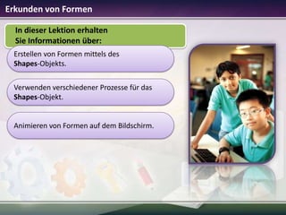 Erkunden von Formen
In dieser Lektion erhalten
Sie Informationen über:
Erstellen von Formen mittels des
Shapes-Objekts.
Verwenden verschiedener Prozesse für das
Shapes-Objekt.

Animieren von Formen auf dem Bildschirm.

 