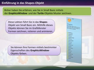 Einführung in das Shapes-Objekt
Bisher haben Sie erfahren, wie Sie in Small Basic mittels
der GraphicsWindow- und der Turtle-Objekte Muster zeichnen.
Diese Lektion führt Sie in das ShapesObjekt von Small Basic ein. Mithilfe dieses
Objekts können Sie im Grafikfenster
Formen zeichnen, rotieren und animieren.

Sie können Ihre Formen mittels bestimmter
Eigenschaften des GraphicsWindowObjekts färben.

 