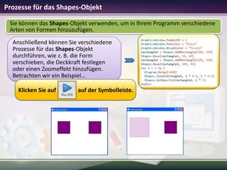 Prozesse für das Shapes-Objekt
Sie können das Shapes-Objekt verwenden, um in Ihrem Programm verschiedene
Arten von Formen hinzuzufügen.
Anschließend können Sie verschiedene
Prozesse für das Shapes-Objekt
durchführen, wie z. B. die Form
verschieben, die Deckkraft festlegen
oder einen Zoomeffekt hinzufügen.
Betrachten wir ein Beispiel...
Klicken Sie auf

auf der Symbolleiste.

 