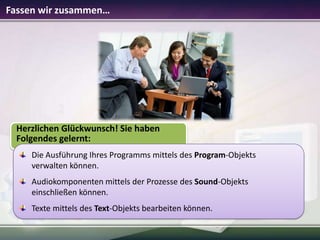 Fassen wir zusammen…

Herzlichen Glückwunsch! Sie haben
Folgendes gelernt:
Die Ausführung Ihres Programms mittels des Program-Objekts
verwalten können.
Audiokomponenten mittels der Prozesse des Sound-Objekts
einschließen können.
Texte mittels des Text-Objekts bearbeiten können.

 