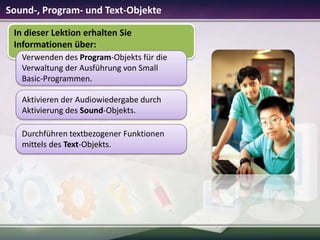 Sound-, Program- und Text-Objekte
In dieser Lektion erhalten Sie
Informationen über:
Verwenden des Program-Objekts für die
Verwaltung der Ausführung von Small
Basic-Programmen.
Aktivieren der Audiowiedergabe durch
Aktivierung des Sound-Objekts.
Durchführen textbezogener Funktionen
mittels des Text-Objekts.

 