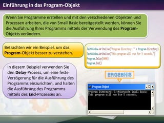 Einführung in das Program-Objekt
Wenn Sie Programme erstellen und mit den verschiedenen Objekten und
Prozessen arbeiten, die von Small Basic bereitgestellt werden, können Sie
die Ausführung Ihres Programms mittels der Verwendung des ProgramObjekts verändern.
Betrachten wir ein Beispiel, um das
Program-Objekt besser zu verstehen.
In diesem Beispiel verwenden Sie
den Delay-Prozess, um eine feste
Verzögerung für die Ausführung des
Programms einzurichten, und halten
die Ausführung des Programms
mittels des End-Prozesses an.

 