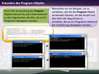 Erkunden des Program-Objekts
Durch die Verwendung des ProgramObjekts können Sie auch Informationen
zu den Argumenten abrufen, die an Ihr
Programm übergeben werden.

Betrachten wir ein Beispiel, um zu
verstehen, wie Sie das Program-Objekt
verwenden können, um die Anzahl und
den Wert der Argumente zu
ermitteln, die an ein Programm während
der Ausführung übergeben werden.

 