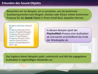 Erkunden des Sound-Objekts
Betrachten wir ein Beispiel, um zu verstehen, wie Sie bestimmte
Audiokomponenten (wie Klingeln, Glocken oder Klicks) mittels bestimmter
Prozesse für das Sound-Objekt in Ihrem Small Basic abspielen können.

In diesem Beispiel spielt der
PlayAndWait-Prozess eine Audiodatei
ab und wartet anschließend das Ende
der Wiedergabe ab.

Das Ergebnis dieses Beispiels spielt, unterbricht und hält die angegebene
Audiodatei in regelmäßigen Abständen an.

 