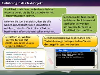 Einführung in das Text-Objekt
Small Basic stellt Ihnen außerdem nützliche
Prozesse bereit, die Sie für das Arbeiten mit
Texten verwenden können.
Nehmen Sie zum Beispiel an, dass Sie alle
Namen zu Großbuchstaben konvertieren
möchten, oder dass Sie in einem Text nach
bestimmten Informationen suchen möchten.
Betrachten wir weitere
Prozesse für das TextObjekt, indem wir uns ein
Beispiel anschauen…

Sie können das Text-Objekt
und dessen Funktionen und
Methoden verwenden,
um Prozesse für Texte in
Small Basic durchzuführen.

Sie können beispielsweise die Länge einer
Textzeichenfolge festlegen, indem Sie den
GetLength-Prozess verwenden.

 
