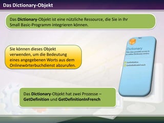 Das Dictionary-Objekt
Das Dictionary-Objekt ist eine nützliche Ressource, die Sie in Ihr
Small Basic-Programm integrieren können.

Sie können dieses Objekt
verwenden, um die Bedeutung
eines angegebenen Worts aus dem
Onlinewörterbuchdienst abzurufen.

Das Dictionary-Objekt hat zwei Prozesse –
GetDefinition und GetDefinitionInFrench

 