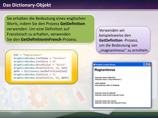 Das Dictionary-Objekt
Sie erhalten die Bedeutung eines englischen
Worts, indem Sie den Prozess GetDefinition
verwenden. Um eine Definition auf
Französisch zu erhalten, verwenden
Sie den GetDefinitionInFrench-Prozess.

Verwenden wir
beispielsweise den
GetDefinition -Prozess,
um die Bedeutung von
„magnanimous“ zu ermitteln.

 