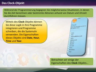 Das Clock-Objekt
Während der Programmierung begegnen Sie möglicherweise Situationen, in denen
Sie die Zeit berechnen oder bestimmte Aktionen anhand von Datum und Uhrzeit
durchführen müssen.

Mittels des Clock-Objekts können
Sie diese Logik in Ihre Programme
integrieren und Programme
schreiben, die die Systemuhr
verwenden. Die Eigenschaften
dieses Objekts sind Date, Hour,
Time und Year.

Betrachten wir einige der
Eigenschaften des Clock-Objekts...

 