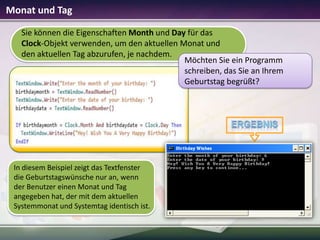 Monat und Tag
Sie können die Eigenschaften Month und Day für das
Clock-Objekt verwenden, um den aktuellen Monat und
den aktuellen Tag abzurufen, je nachdem.
Möchten Sie ein Programm
schreiben, das Sie an Ihrem
Geburtstag begrüßt?

In diesem Beispiel zeigt das Textfenster
die Geburtstagswünsche nur an, wenn
der Benutzer einen Monat und Tag
angegeben hat, der mit dem aktuellen
Systemmonat und Systemtag identisch ist.

 