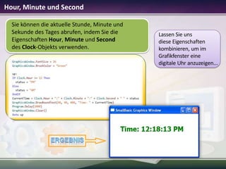 Hour, Minute und Second
Sie können die aktuelle Stunde, Minute und
Sekunde des Tages abrufen, indem Sie die
Eigenschaften Hour, Minute und Second
des Clock-Objekts verwenden.

Lassen Sie uns
diese Eigenschaften
kombinieren, um im
Grafikfenster eine
digitale Uhr anzuzeigen...

 