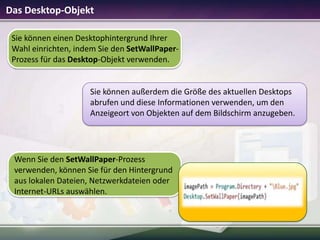 Das Desktop-Objekt
Sie können einen Desktophintergrund Ihrer
Wahl einrichten, indem Sie den SetWallPaperProzess für das Desktop-Objekt verwenden.

Sie können außerdem die Größe des aktuellen Desktops
abrufen und diese Informationen verwenden, um den
Anzeigeort von Objekten auf dem Bildschirm anzugeben.

Wenn Sie den SetWallPaper-Prozess
verwenden, können Sie für den Hintergrund
aus lokalen Dateien, Netzwerkdateien oder
Internet-URLs auswählen.

 