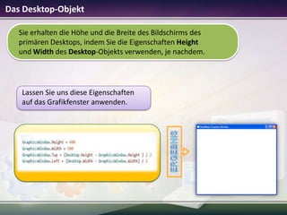 Das Desktop-Objekt
Sie erhalten die Höhe und die Breite des Bildschirms des
primären Desktops, indem Sie die Eigenschaften Height
und Width des Desktop-Objekts verwenden, je nachdem.

Lassen Sie uns diese Eigenschaften
auf das Grafikfenster anwenden.

 