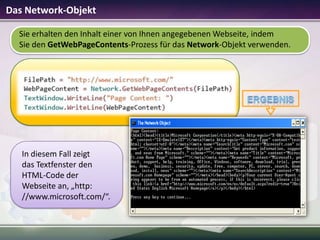 Das Network-Objekt
Sie erhalten den Inhalt einer von Ihnen angegebenen Webseite, indem
Sie den GetWebPageContents-Prozess für das Network-Objekt verwenden.

In diesem Fall zeigt
das Textfenster den
HTML-Code der
Webseite an, „http:
//www.microsoft.com/“.

 