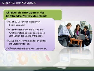 Zeigen Sie, was Sie wissen
Schreiben Sie ein Programm, das
die folgenden Prozesse durchführt:
 Lädt 10 Bilder von Tieren von
Flickr herunter.
 Legt die Höhe und die Breite des
Grafikfensters so fest, dass dieses
der Größe der Bilder entspricht.
 Zeigt die heruntergeladenen Bilder
im Grafikfenster an.
 Ändert das Bild alle zwei Sekunden.

 