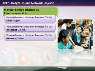 Flickr-, ImageList- und Network-Objekte
In dieser Lektion erhalten Sie
Informationen über:
Verwenden verschiedener Prozesse für das
Flickr-Objekt.
Verwenden verschiedener Prozesse für das
ImageList-Objekt.
Verwenden verschiedener Prozesse für das
Network-Objekt.

 