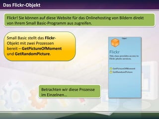 Das Flickr-Objekt
Flickr! Sie können auf diese Website für das Onlinehosting von Bildern direkt
von Ihrem Small Basic-Programm aus zugreifen.
Small Basic stellt das FlickrObjekt mit zwei Prozessen
bereit – GetPictureOfMoment
und GetRandomPicture.

Betrachten wir diese Prozesse
im Einzelnen…

 