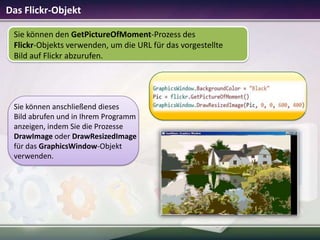 Das Flickr-Objekt
Sie können den GetPictureOfMoment-Prozess des
Flickr-Objekts verwenden, um die URL für das vorgestellte
Bild auf Flickr abzurufen.

Sie können anschließend dieses
Bild abrufen und in Ihrem Programm
anzeigen, indem Sie die Prozesse
DrawImage oder DrawResizedImage
für das GraphicsWindow-Objekt
verwenden.

 