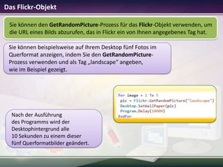 Das Flickr-Objekt
Sie können den GetRandomPicture-Prozess für das Flickr-Objekt verwenden, um
die URL eines Bilds abzurufen, das in Flickr ein von Ihnen angegebenes Tag hat.
Sie können beispielsweise auf Ihrem Desktop fünf Fotos im
Querformat anzeigen, indem Sie den GetRandomPictureProzess verwenden und als Tag „landscape“ angeben,
wie im Beispiel gezeigt.

Nach der Ausführung
des Programms wird der
Desktophintergrund alle
10 Sekunden zu einem dieser
fünf Querformatbilder geändert.

 