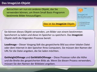 Das ImageList-Objekt
Betrachten wir nun ein anderes Objekt, das Sie
verwenden können, um Ihrem Small Basic-Programm
bestimmte Bilder hinzuzufügen.
Dies ist das ImageList-Objekt.
Sie können dieses Objekt verwenden, um Bilder von einem bestimmten
Speicherort zu laden und diese im Speicher zu speichern. Das ImageListObjekt stellt die folgenden Prozesse bereit:
LoadImage – Dieser Vorgang lädt das gespeicherte Bild aus einer lokalen Datei
oder dem Internet in den Speicher Ihres Computers. Sie müssen den Namen der
URL für die Datei angeben, die Sie laden möchten.

GetHeightOfImage und GetWidthOfImage – Diese Prozesse rufen die Höhe
und die Breite des gespeicherten Bilds ab. Wenn Sie diesen Prozess verwenden,
müssen Sie den Namen der Bilddatei angeben.

 