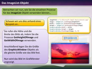 Das ImageList-Objekt
Betrachten wir nun, wie Sie die einzelnen Prozesse
für das ImageList-Objekt verwenden können…
Schauen wir uns dies anhand eines
Beispiels an…

Sie rufen die Höhe und die
Breite des Bilds ab, indem Sie die
Prozesse GetHeightOfImage und
GetWidthOfImage verwenden.
Anschließend legen Sie die Größe
des GraphicsWindow-Objekts als
die gleiche Größe wie das Bild fest.
Nun wird das Bild im Grafikfenster
angezeigt.

 