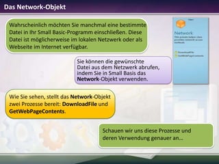 Das Network-Objekt
Wahrscheinlich möchten Sie manchmal eine bestimmte
Datei in Ihr Small Basic-Programm einschließen. Diese
Datei ist möglicherweise im lokalen Netzwerk oder als
Webseite im Internet verfügbar.
Sie können die gewünschte
Datei aus dem Netzwerk abrufen,
indem Sie in Small Basis das
Network-Objekt verwenden.
Wie Sie sehen, stellt das Network-Objekt
zwei Prozesse bereit: DownloadFile und
GetWebPageContents.

Schauen wir uns diese Prozesse und
deren Verwendung genauer an…

 