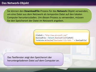 Das Network-Objekt
Sie können den DownloadFile-Prozess für das Network-Objekt verwenden,
um eine Datei aus dem Netzwerk als temporäre Datei auf den lokalen
Computer herunterzuladen. Um diesen Prozess zu verwenden, müssen
Sie den Speicherort der Datei im Netzwerk angeben.

Das Textfenster zeigt den Speicherort der
heruntergeladenen Datei auf dem Computer an.

 