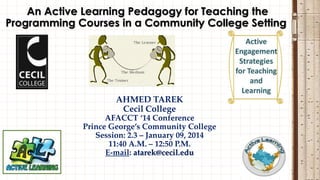 An Active Learning Pedagogy for Teaching the
Programming Courses in a Community College Setting

AHMED TAREK
Cecil College
AFACCT ‘14 Conference
Prince George’s Community College
Session: 2.3 – January 09, 2014
11:40 A.M. – 12:50 P.M.
E-mail: atarek@cecil.edu

 