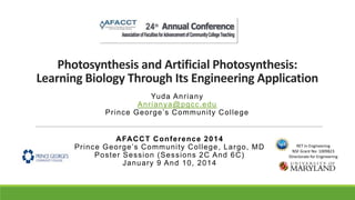 Photosynthesis and Artificial Photosynthesis:
Learning Biology Through Its Engineering Application
Yu d a An r i a n y
An r i a n ya@pg cc.e du
Pr in c e Ge o r g e ’s C o mmu n ity C o lle g e

A FA C C T C o n f e r e nc e 2 0 1 4
Pr in c e G e o r g e ’s C o m m u n i ty C o l l e g e , L a r g o , M D
Po s te r Se s s i o n ( Se s s i o ns 2 C An d 6 C )
J a n u ary 9 An d 1 0 , 2 0 1 4

RET in Engineering
NSF Grant No: 1009823
Directorate for Engineering

 