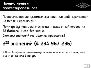 Почему нельзя
протестировать все
Проверить все допустимые значения каждой переменной
на входе. Реально ли?
Пример: функция, вычисляющая квадратный корень из
32-битного числа без знака.
Сколько значений мы должны проверить?

32
2

значений (4 294 967 296)

У Дага Хоффмана автоматизированная проверка всех валидных
значений заняла 6 минут.

10

 