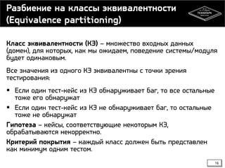 Разбиение на классы эквивалентности
(Equivalence partitioning)
Класс эквивалентности (КЭ) – множество входных данных
(домен), для которых, как мы ожидаем, поведение системы/модуля
будет одинаковым.
Все значения из одного КЭ эквивалентны с точки зрения
тестирования:
 Если один тест-кейс из КЭ обнаруживает баг, то все остальные
тоже его обнаружат
 Если один тест-кейс из КЭ не обнаруживает баг, то остальные
тоже не обнаружат
Гипотеза – кейсы, соответствующие некоторым КЭ,
обрабатываются некорректно.
Критерий покрытия – каждый класс должен быть представлен
как минимум одним тестом.
16

 
