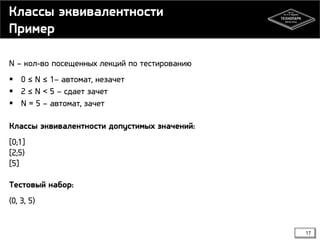 Классы эквивалентности
Пример
N – кол-во посещенных лекций по тестированию
 0 ≤ N ≤ 1– автомат, незачет
 2 ≤ N < 5 – сдает зачет
 N = 5 – автомат, зачет
Классы эквивалентности допустимых значений:
[0;1]
[2;5)
[5]
Тестовый набор:
(0, 3, 5)

17

 