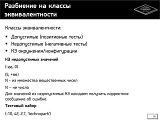 Разбиение на классы
эквивалентности
Классы эквивалентности:
 Допустимые (позитивные тесты)
 Недопустимые (негативные тесты)
 КЭ окружения/конфигурации
КЭ недопустимых значений
(-∞, 0)

(5, +∞)
N - из множества вещественных чисел

N – не число
Для значений из недопустимых КЭ ожидаем получить корректное
сообщение об ошибке.
Тестовый набор
(-10, 42, 2.7, ‘technopark’)

18

 
